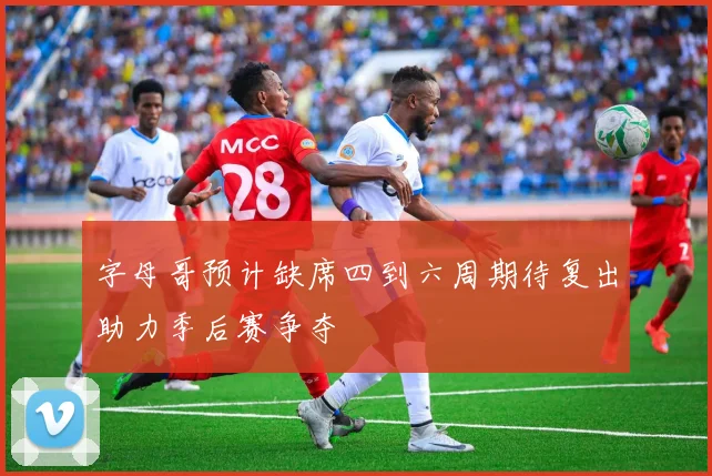 字母哥预计缺席四到六周期待复出助力季后赛争夺