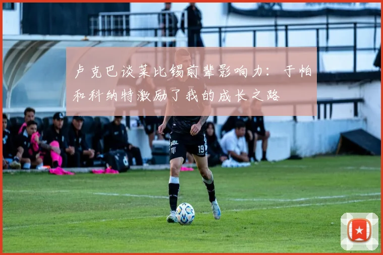 卢克巴谈莱比锡前辈影响力：于帕和科纳特激励了我的成长之路