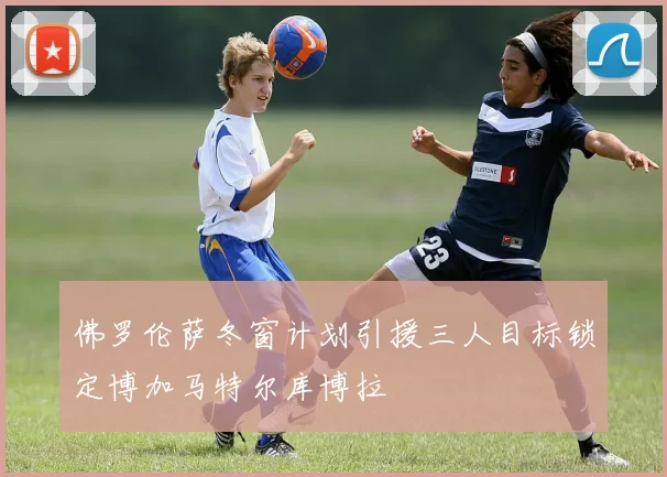 佛罗伦萨冬窗计划引援三人目标锁定博加马特尔库博拉