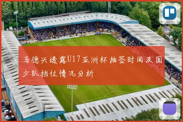 马德兴透露U17亚洲杯抽签时间及国少队档位情况分析