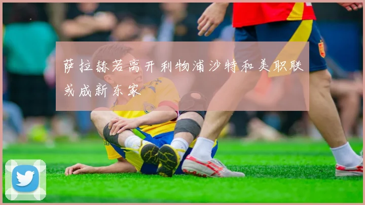 萨拉赫若离开利物浦沙特和美职联或成新东家