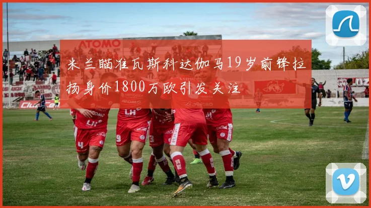 米兰瞄准瓦斯科达伽马19岁前锋拉扬身价1800万欧引发关注