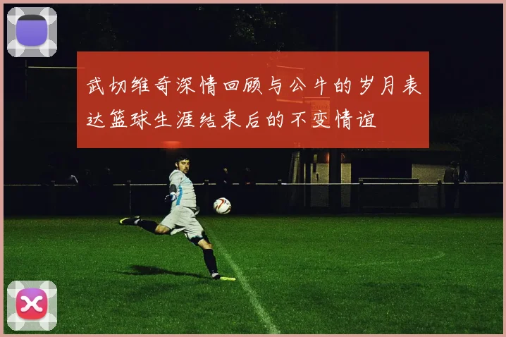 武切维奇深情回顾与公牛的岁月表达篮球生涯结束后的不变情谊