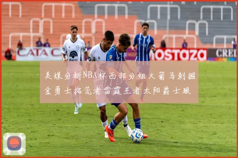美媒分析NBA杯西部分组火箭马刺掘金勇士拓荒者雷霆王者太阳爵士狼队