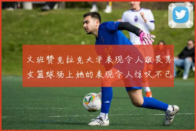 文班赞克拉克大学表现令人敬畏男女篮球场上她的表现令人惊叹不已