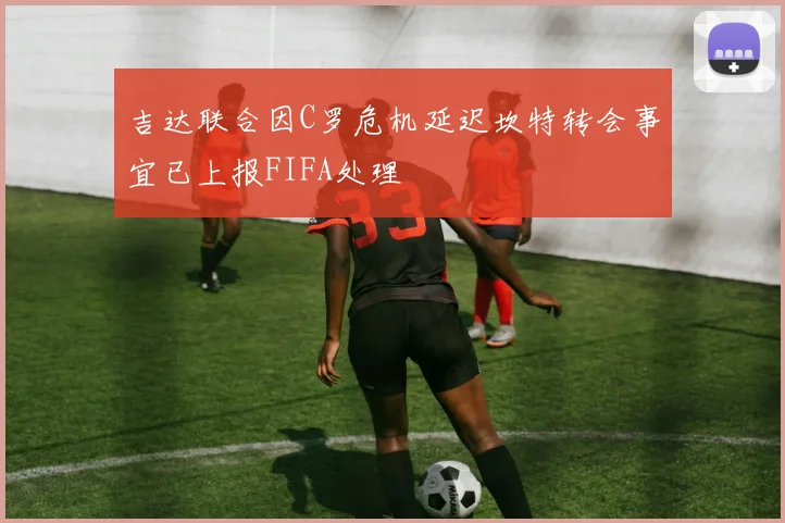吉达联合因C罗危机延迟坎特转会事宜已上报FIFA处理