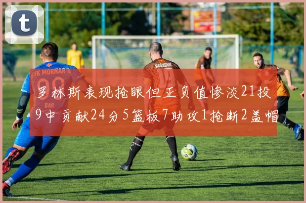 罗林斯表现抢眼但正负值惨淡21投9中贡献24分5篮板7助攻1抢断2盖帽
