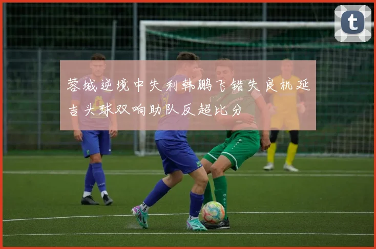 蓉城逆境中失利韩鹏飞错失良机延吉头球双响助队反超比分