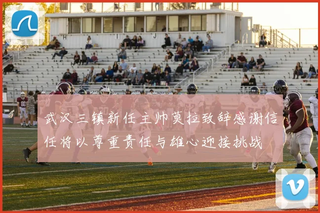 武汉三镇新任主帅莫拉致辞感谢信任将以尊重责任与雄心迎接挑战