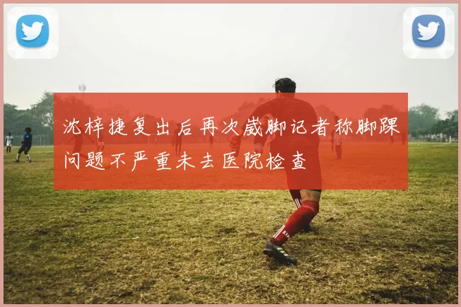 沈梓捷复出后再次崴脚记者称脚踝问题不严重未去医院检查