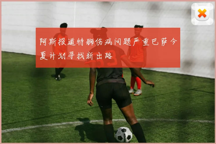 阿斯报道特狮伤病问题严重巴萨今夏计划寻找新出路