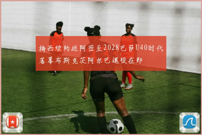 梅西续约迈阿密至2028巴萨U40时代落幕布斯克茨阿尔巴退役在即