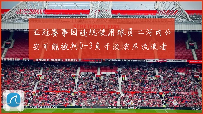 亚冠赛事因违规使用球员二河内公安可能被判0-3负于淡滨尼流浪者