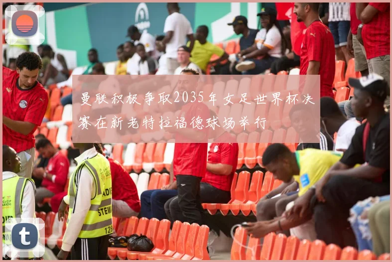 曼联积极争取2035年女足世界杯决赛在新老特拉福德球场举行