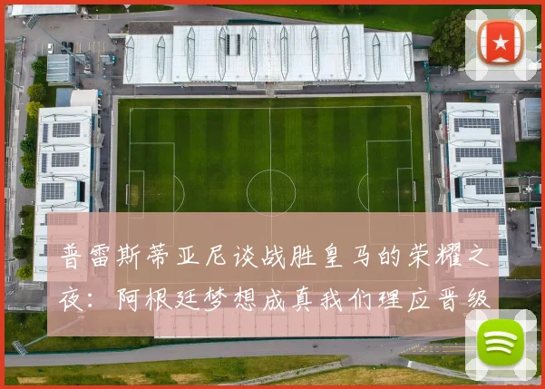 普雷斯蒂亚尼谈战胜皇马的荣耀之夜：阿根廷梦想成真我们理应晋级