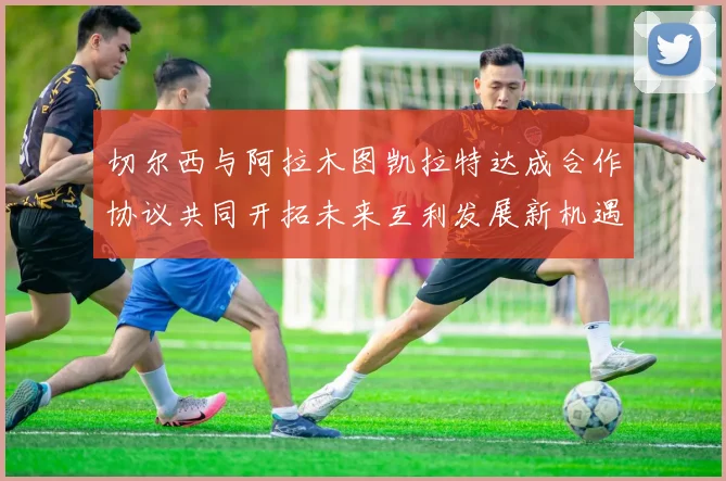 切尔西与阿拉木图凯拉特达成合作协议共同开拓未来互利发展新机遇