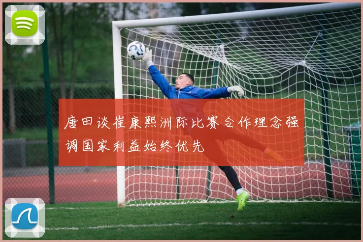 唐田谈崔康熙洲际比赛合作理念强调国家利益始终优先