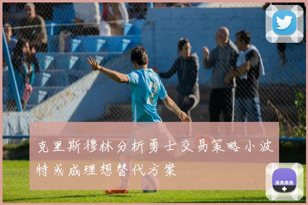 克里斯穆林分析勇士交易策略小波特或成理想替代方案