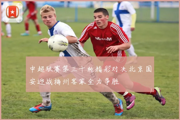 中超联赛第三十轮精彩对决北京国安迎战梅州客家全力争胜