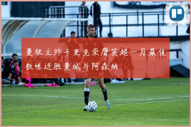 曼联主帅卡里克荣膺英超一月最佳教练连胜曼城与阿森纳