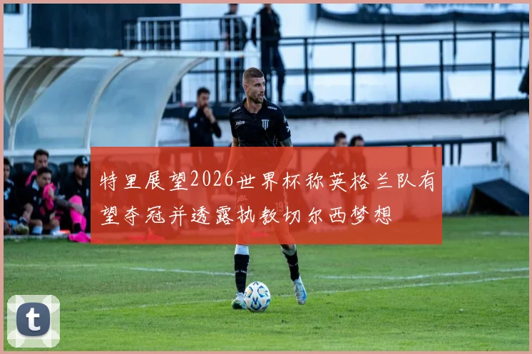 特里展望2026世界杯称英格兰队有望夺冠并透露执教切尔西梦想