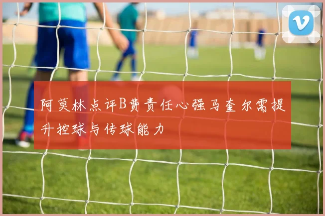 阿莫林点评B费责任心强马奎尔需提升控球与传球能力