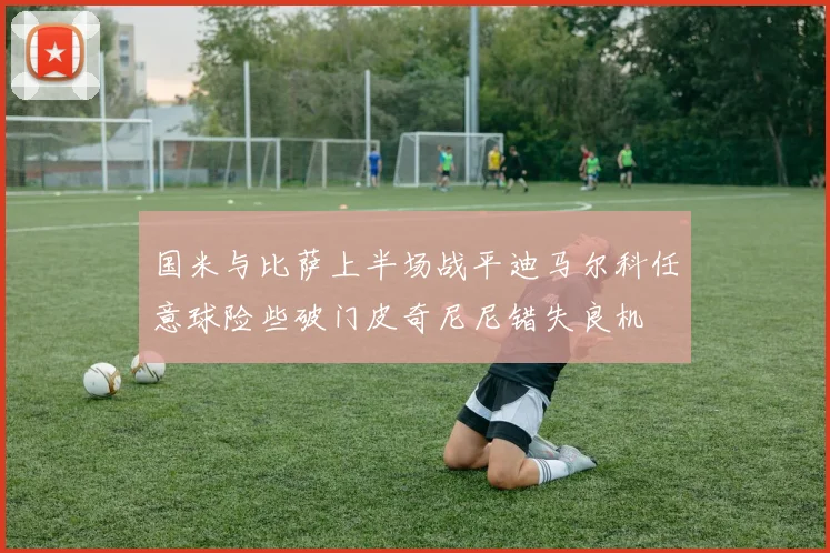 国米与比萨上半场战平迪马尔科任意球险些破门皮奇尼尼错失良机