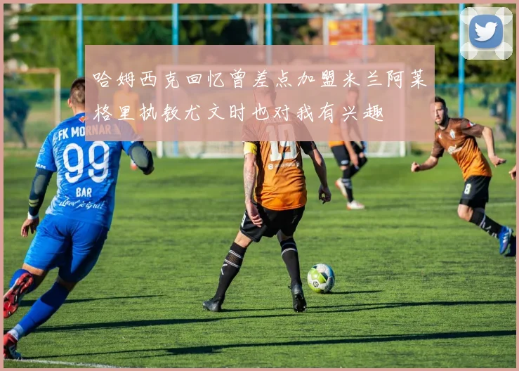 哈姆西克回忆曾差点加盟米兰阿莱格里执教尤文时也对我有兴趣