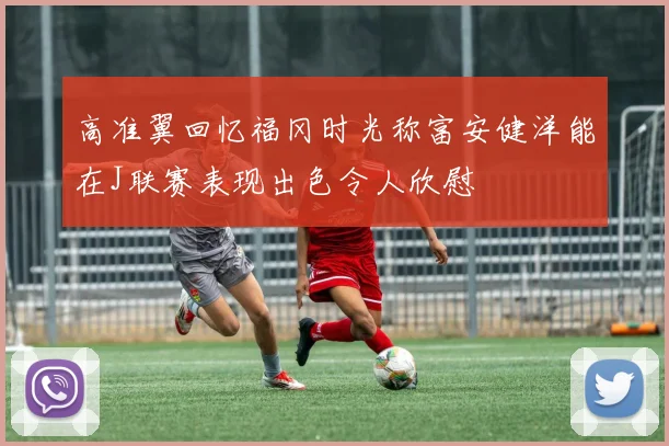高准翼回忆福冈时光称富安健洋能在J联赛表现出色令人欣慰