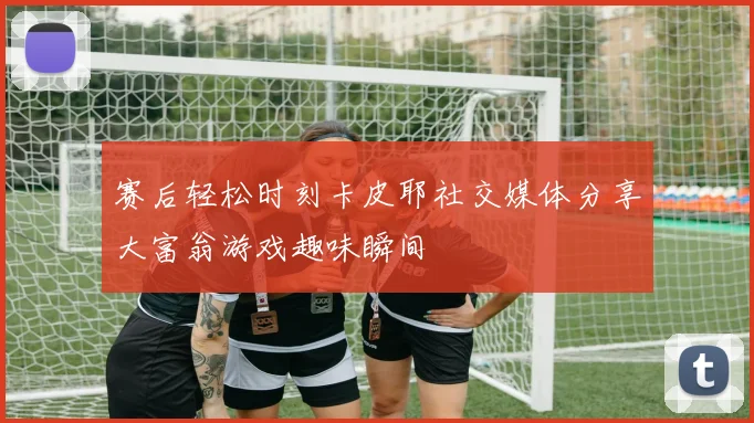 赛后轻松时刻卡皮耶社交媒体分享大富翁游戏趣味瞬间