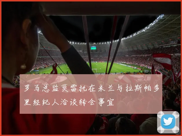 罗马总监莫雷托在米兰与拉斯帕多里经纪人洽谈转会事宜