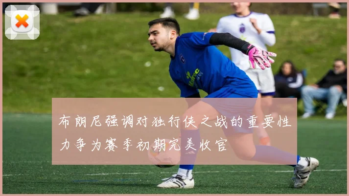 布朗尼强调对独行侠之战的重要性力争为赛季初期完美收官