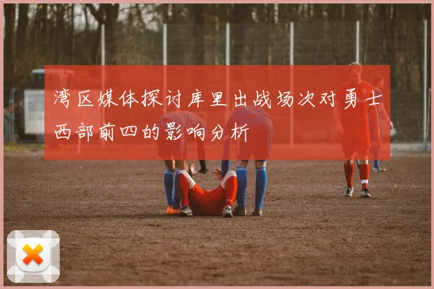 湾区媒体探讨库里出战场次对勇士西部前四的影响分析
