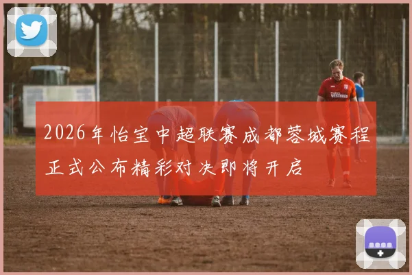 2026年怡宝中超联赛成都蓉城赛程正式公布精彩对决即将开启